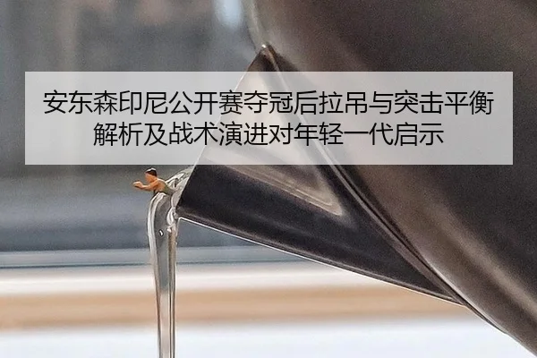 安东森印尼公开赛夺冠后拉吊与突击平衡解析及战术演进对年轻一代启示