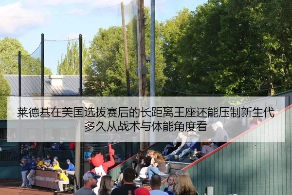 莱德基在美国选拔赛后的长距离王座还能压制新生代多久从战术与体能角度看